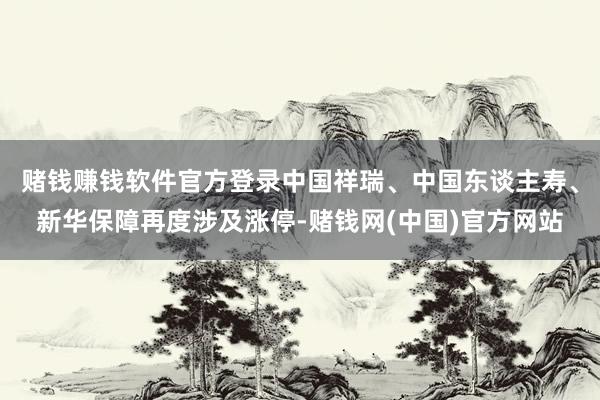 赌钱赚钱软件官方登录中国祥瑞、中国东谈主寿、新华保障再度涉及涨停-赌钱网(中国)官方网站