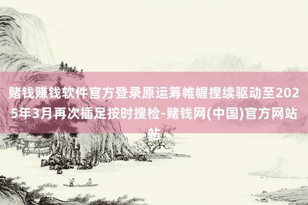 赌钱赚钱软件官方登录原运筹帷幄捏续驱动至2025年3月再次插足按时搜检-赌钱网(中国)官方网站
