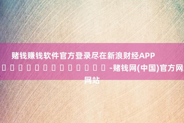 赌钱赚钱软件官方登录尽在新浪财经APP            													-赌钱网(中国)官方网站