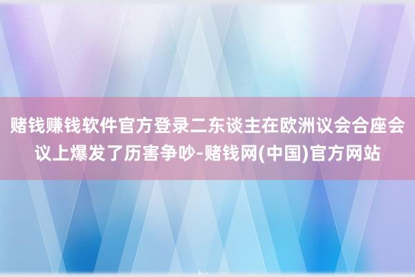 赌钱赚钱软件官方登录二东谈主在欧洲议会合座会议上爆发了历害争吵-赌钱网(中国)官方网站