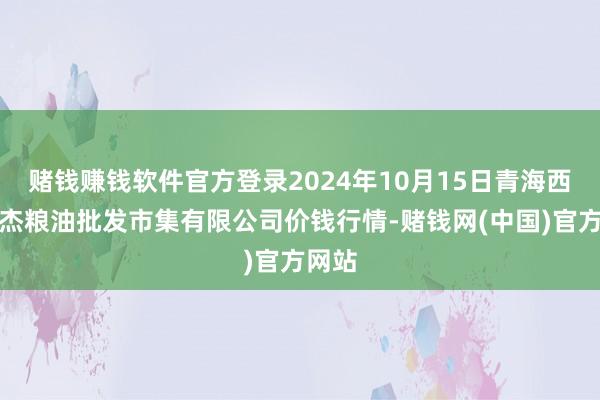 赌钱赚钱软件官方登录2024年10月15日青海西宁仁杰粮油批发市集有限公司价钱行情-赌钱网(中国)官方网站