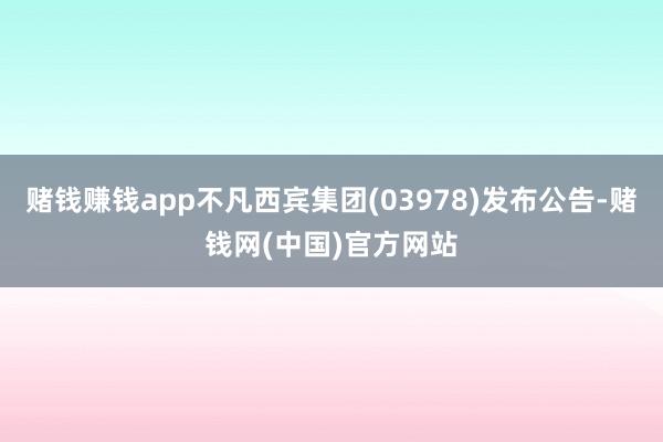 赌钱赚钱app不凡西宾集团(03978)发布公告-赌钱网(中国)官方网站
