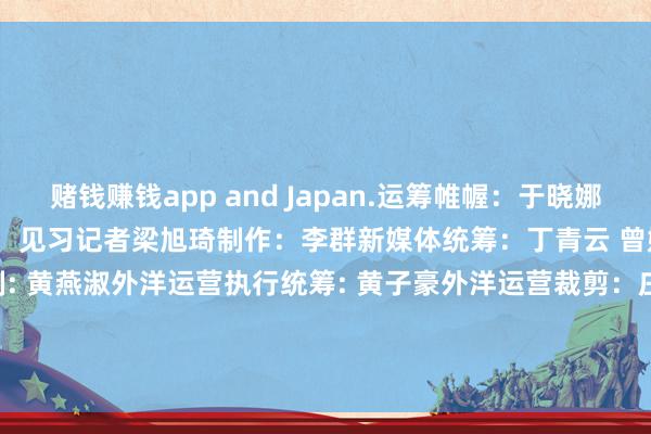 赌钱赚钱app and Japan.运筹帷幄：于晓娜监制：施诗裁剪：李依农记者：见习记者梁旭琦制作：李群新媒体统筹：丁青云 曾婷芳 赖禧 黄达迅外洋运营监制: 黄燕淑外洋运营执行统筹: 黄子豪外洋运营裁剪：庄欢 吴婉婕 龙李华 张伟韬出品：南边财经全媒体集团            -赌钱网(中国)官方网站
