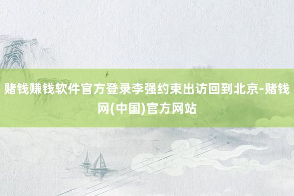 赌钱赚钱软件官方登录李强约束出访回到北京-赌钱网(中国)官方网站