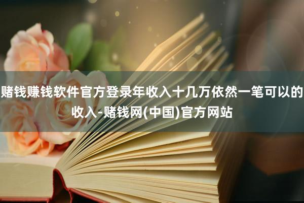 赌钱赚钱软件官方登录年收入十几万依然一笔可以的收入-赌钱网(中国)官方网站
