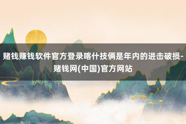 赌钱赚钱软件官方登录喀什技俩是年内的进击破损-赌钱网(中国)官方网站