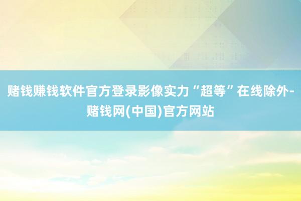 赌钱赚钱软件官方登录影像实力“超等”在线除外-赌钱网(中国)官方网站