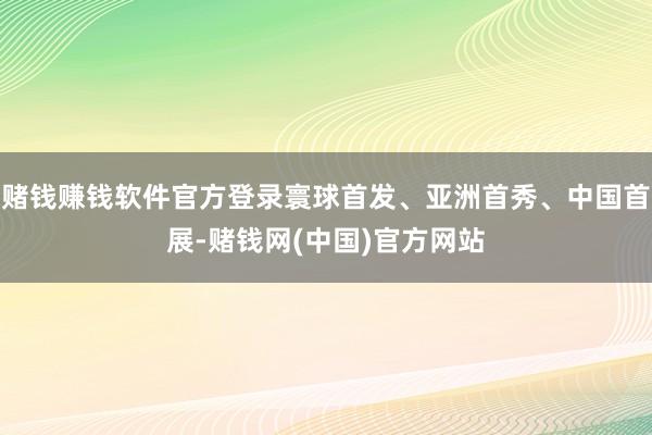 赌钱赚钱软件官方登录寰球首发、亚洲首秀、中国首展-赌钱网(中国)官方网站