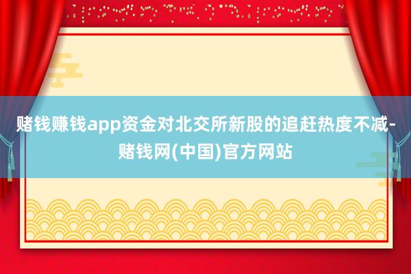 赌钱赚钱app资金对北交所新股的追赶热度不减-赌钱网(中国)官方网站
