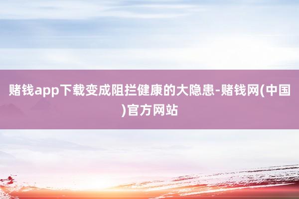 赌钱app下载变成阻拦健康的大隐患-赌钱网(中国)官方网站
