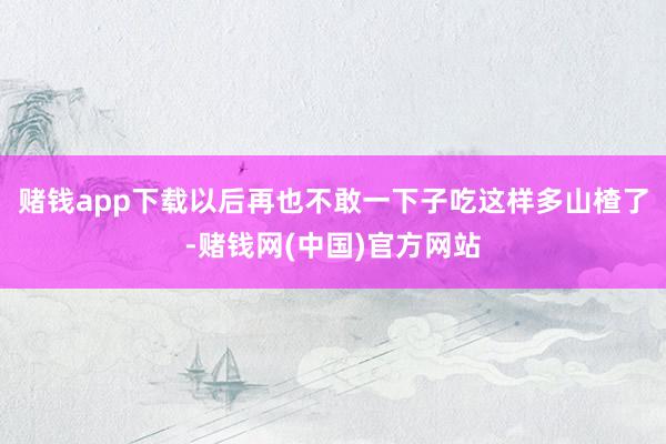 赌钱app下载以后再也不敢一下子吃这样多山楂了-赌钱网(中国)官方网站