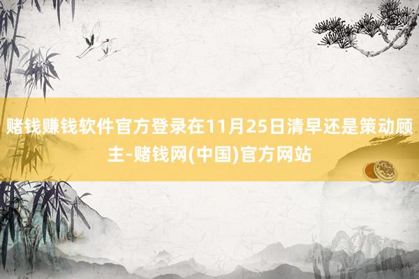 赌钱赚钱软件官方登录在11月25日清早还是策动顾主-赌钱网(中国)官方网站