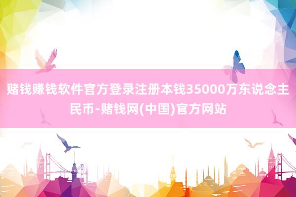 赌钱赚钱软件官方登录注册本钱35000万东说念主民币-赌钱网(中国)官方网站