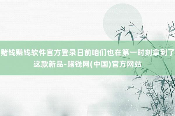赌钱赚钱软件官方登录日前咱们也在第一时刻拿到了这款新品-赌钱网(中国)官方网站