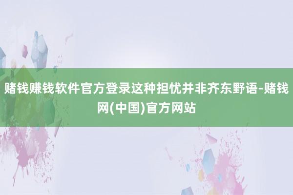 赌钱赚钱软件官方登录这种担忧并非齐东野语-赌钱网(中国)官方网站