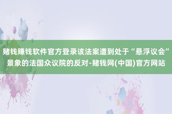 赌钱赚钱软件官方登录该法案遭到处于“悬浮议会”景象的法国众议院的反对-赌钱网(中国)官方网站