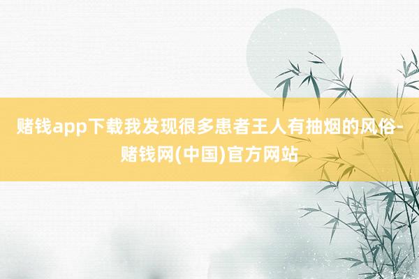 赌钱app下载我发现很多患者王人有抽烟的风俗-赌钱网(中国)官方网站