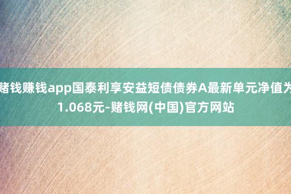 赌钱赚钱app国泰利享安益短债债券A最新单元净值为1.068元-赌钱网(中国)官方网站