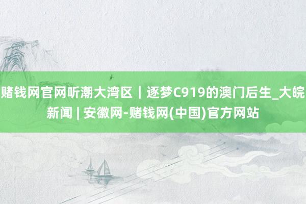 赌钱网官网听潮大湾区｜逐梦C919的澳门后生_大皖新闻 | 安徽网-赌钱网(中国)官方网站