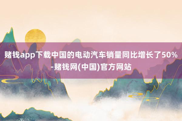 赌钱app下载中国的电动汽车销量同比增长了50%-赌钱网(中国)官方网站