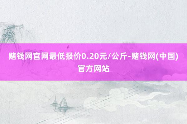 赌钱网官网最低报价0.20元/公斤-赌钱网(中国)官方网站