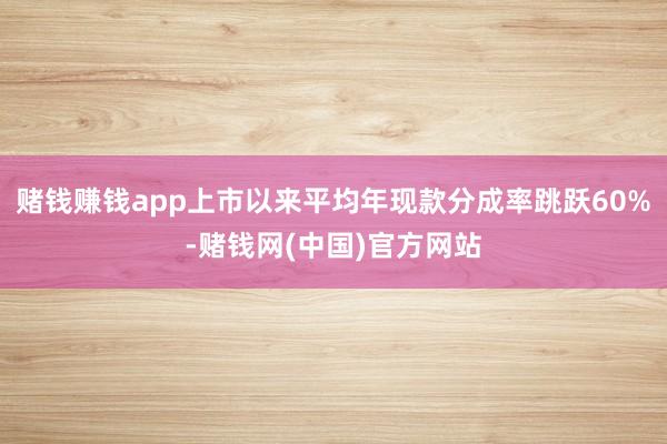 赌钱赚钱app上市以来平均年现款分成率跳跃60%-赌钱网(中国)官方网站