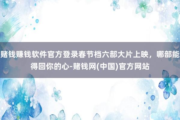 赌钱赚钱软件官方登录春节档六部大片上映，哪部能得回你的心-赌钱网(中国)官方网站