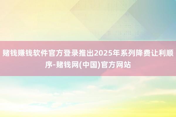 赌钱赚钱软件官方登录推出2025年系列降费让利顺序-赌钱网(中国)官方网站