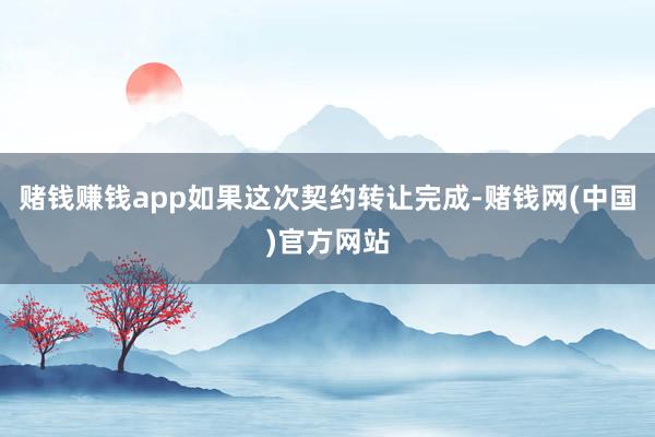 赌钱赚钱app如果这次契约转让完成-赌钱网(中国)官方网站