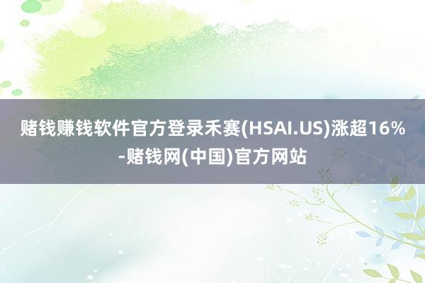 赌钱赚钱软件官方登录禾赛(HSAI.US)涨超16%-赌钱网(中国)官方网站