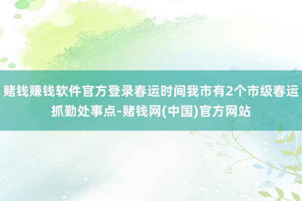 赌钱赚钱软件官方登录春运时间我市有2个市级春运抓勤处事点-赌钱网(中国)官方网站