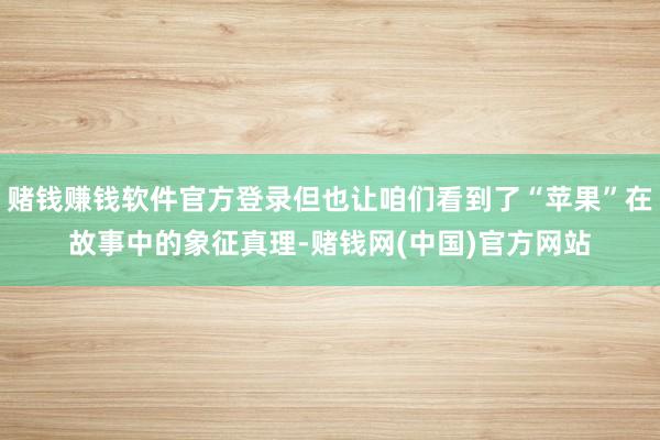 赌钱赚钱软件官方登录但也让咱们看到了“苹果”在故事中的象征真理-赌钱网(中国)官方网站