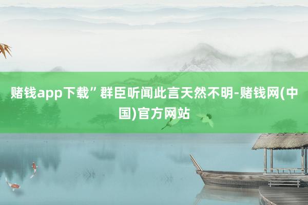 赌钱app下载”群臣听闻此言天然不明-赌钱网(中国)官方网站