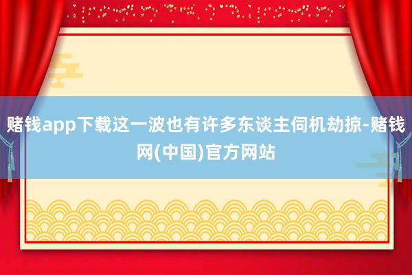 赌钱app下载这一波也有许多东谈主伺机劫掠-赌钱网(中国)官方网站