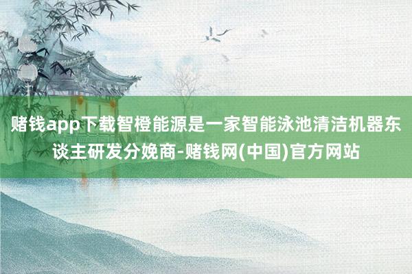 赌钱app下载智橙能源是一家智能泳池清洁机器东谈主研发分娩商-赌钱网(中国)官方网站