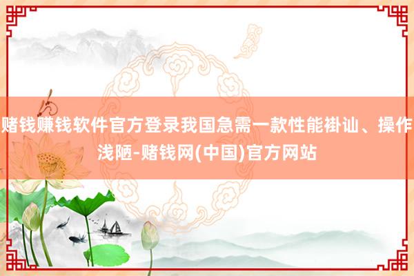 赌钱赚钱软件官方登录我国急需一款性能褂讪、操作浅陋-赌钱网(中国)官方网站
