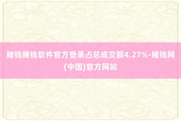 赌钱赚钱软件官方登录占总成交额4.27%-赌钱网(中国)官方网站