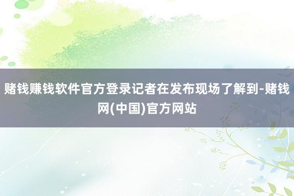 赌钱赚钱软件官方登录记者在发布现场了解到-赌钱网(中国)官方网站