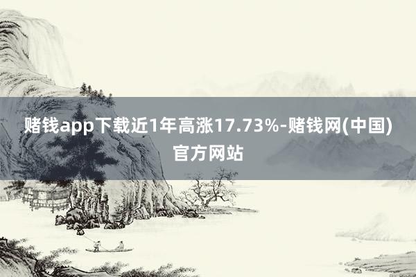 赌钱app下载近1年高涨17.73%-赌钱网(中国)官方网站