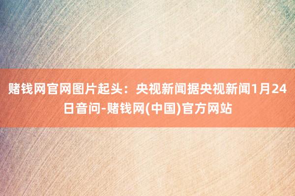 赌钱网官网图片起头：央视新闻　　据央视新闻1月24日音问-赌钱网(中国)官方网站