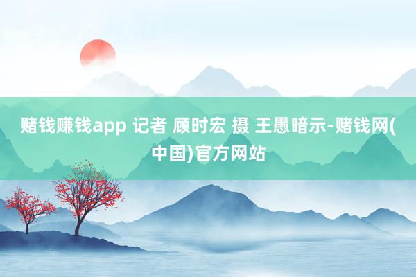 赌钱赚钱app 记者 顾时宏 摄 王愚暗示-赌钱网(中国)官方网站