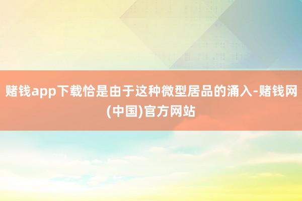 赌钱app下载恰是由于这种微型居品的涌入-赌钱网(中国)官方网站
