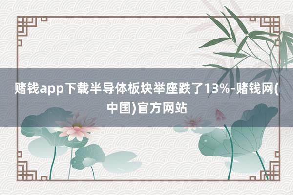 赌钱app下载半导体板块举座跌了13%-赌钱网(中国)官方网站