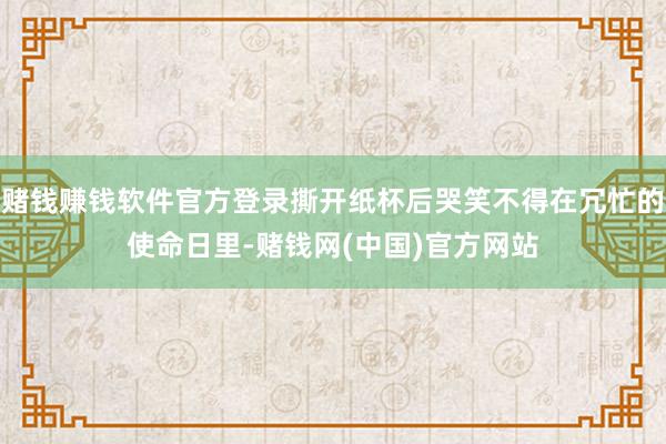 赌钱赚钱软件官方登录撕开纸杯后哭笑不得在冗忙的使命日里-赌钱网(中国)官方网站
