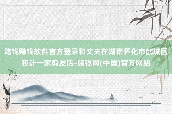 赌钱赚钱软件官方登录和丈夫在湖南怀化市鹤城区狡计一家剪发店-赌钱网(中国)官方网站