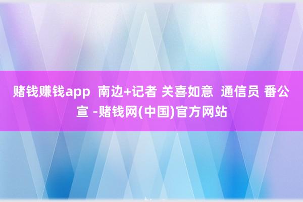 赌钱赚钱app  南边+记者 关喜如意  通信员 番公宣 -赌钱网(中国)官方网站
