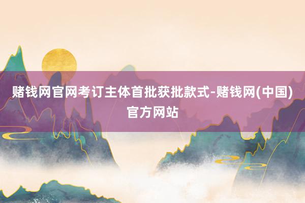 赌钱网官网考订主体首批获批款式-赌钱网(中国)官方网站