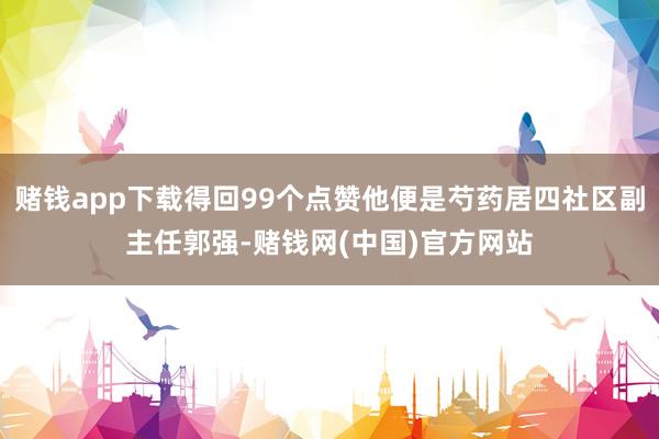 赌钱app下载得回99个点赞他便是芍药居四社区副主任郭强-赌钱网(中国)官方网站