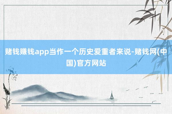 赌钱赚钱app当作一个历史爱重者来说-赌钱网(中国)官方网站