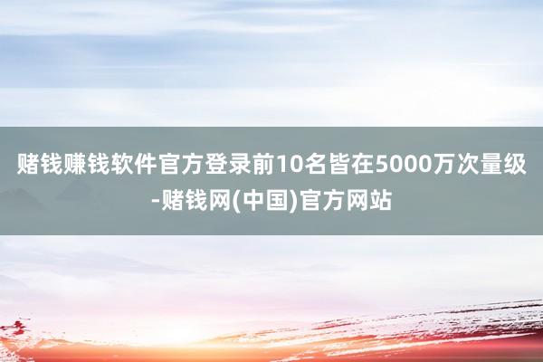 赌钱赚钱软件官方登录前10名皆在5000万次量级-赌钱网(中国)官方网站